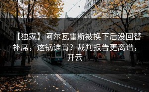 【独家】阿尔瓦雷斯被换下后没回替补席，这锅谁背？裁判报告更离谱，开云