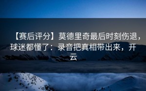 【赛后评分】莫德里奇最后时刻伤退，球迷都懂了：录音把真相带出来，开云